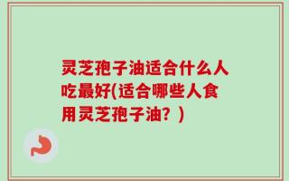 灵芝孢子油适合什么人吃最好(适合哪些人食用灵芝孢子油？)