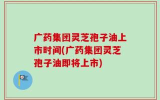 广药集团灵芝孢子油上市时间(广药集团灵芝孢子油即将上市)
