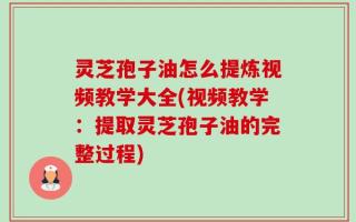 灵芝孢子油怎么提炼视频教学大全(视频教学：提取灵芝孢子油的完整过程)