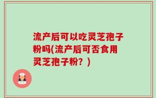 流产后可以吃灵芝孢子粉吗(流产后可否食用灵芝孢子粉？)