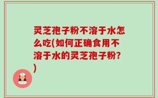 灵芝孢子粉不溶于水怎么吃(如何正确食用不溶于水的灵芝孢子粉？)