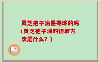 灵芝孢子油是提炼的吗(灵芝孢子油的提取方法是什么？)