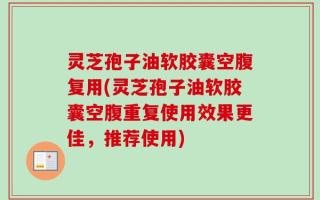 灵芝孢子油软胶囊空腹复用(灵芝孢子油软胶囊空腹重复使用效果更佳，推荐使用)