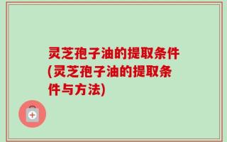 灵芝孢子油的提取条件(灵芝孢子油的提取条件与方法)