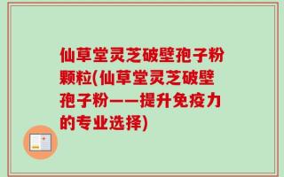 仙草堂灵芝破壁孢子粉颗粒(仙草堂灵芝破壁孢子粉——提升免疫力的专业选择)