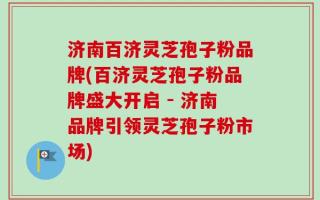济南百济灵芝孢子粉品牌(百济灵芝孢子粉品牌盛大开启 - 济南品牌引领灵芝孢子粉市场)
