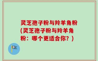 灵芝孢子粉与羚羊角粉(灵芝孢子粉与羚羊角粉：哪个更适合你？)