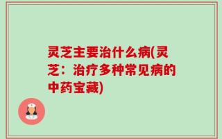 灵芝主要治什么病(灵芝：治疗多种常见病的中药宝藏)
