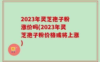 2023年灵芝孢子粉涨价吗(2023年灵芝孢子粉价格或将上涨)