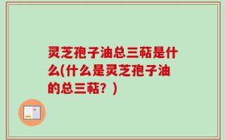 灵芝孢子油总三萜是什么(什么是灵芝孢子油的总三萜？)