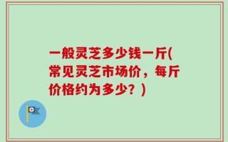 一般灵芝多少钱一斤(常见灵芝市场价，每斤价格约为多少？)