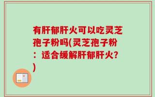 有肝郁肝火可以吃灵芝孢子粉吗(灵芝孢子粉：适合缓解肝郁肝火？)