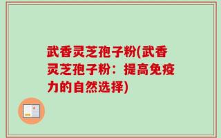 武香灵芝孢子粉(武香灵芝孢子粉：提高免疫力的自然选择)
