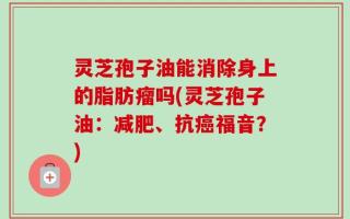灵芝孢子油能消除身上的脂肪瘤吗(灵芝孢子油：减肥、抗癌福音？)