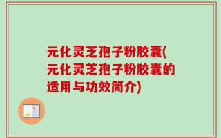 元化灵芝孢子粉胶囊(元化灵芝孢子粉胶囊的适用与功效简介)