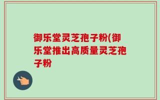 御乐堂灵芝孢子粉(御乐堂推出高质量灵芝孢子粉