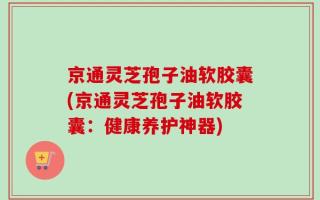 京通灵芝孢子油软胶囊(京通灵芝孢子油软胶囊：健康养护神器)