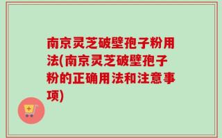 南京灵芝破壁孢子粉用法(南京灵芝破壁孢子粉的正确用法和注意事项)