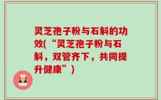 灵芝孢子粉与石斛的功效(“灵芝孢子粉与石斛，双管齐下，共同提升健康”)