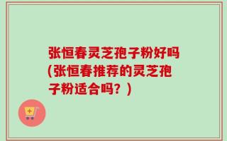 张恒春灵芝孢子粉好吗(张恒春推荐的灵芝孢子粉适合吗？)