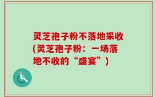 灵芝孢子粉不落地采收(灵芝孢子粉：一场落地不收的“盛宴”)