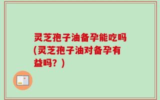 灵芝孢子油备孕能吃吗(灵芝孢子油对备孕有益吗？)
