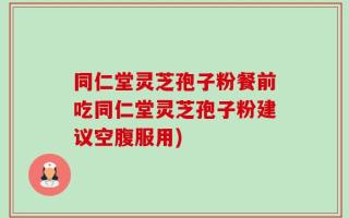 同仁堂灵芝孢子粉餐前吃同仁堂灵芝孢子粉建议空腹服用)