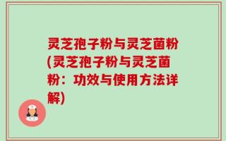 灵芝孢子粉与灵芝菌粉(灵芝孢子粉与灵芝菌粉：功效与使用方法详解)
