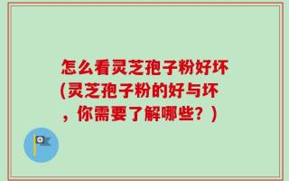 怎么看灵芝孢子粉好坏(灵芝孢子粉的好与坏，你需要了解哪些？)