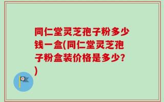 同仁堂灵芝孢子粉多少钱一盒(同仁堂灵芝孢子粉盒装价格是多少？)