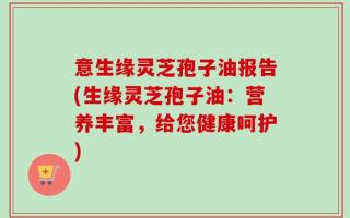 意生缘灵芝孢子油报告(生缘灵芝孢子油：营养丰富，给您健康呵护)
