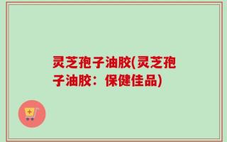 灵芝孢子油胶(灵芝孢子油胶：保健佳品)
