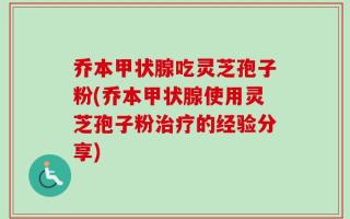 乔本甲状腺吃灵芝孢子粉(乔本甲状腺使用灵芝孢子粉治疗的经验分享)