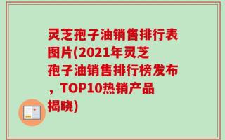 灵芝孢子油销售排行表图片(2021年灵芝孢子油销售排行榜发布，TOP10热销产品揭晓)