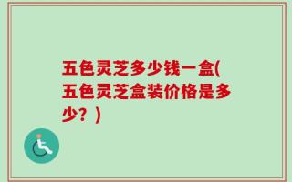 五色灵芝多少钱一盒(五色灵芝盒装价格是多少？)