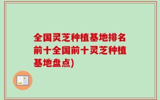 全国灵芝种植基地排名前十全国前十灵芝种植基地盘点)