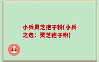 小兵灵芝孢子粉(小兵之选：灵芝孢子粉)