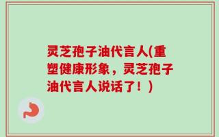 灵芝孢子油代言人(重塑健康形象，灵芝孢子油代言人说话了！)