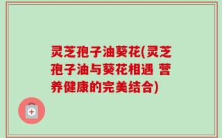 灵芝孢子油葵花(灵芝孢子油与葵花相遇 营养健康的完美结合)