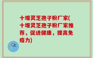 十堰灵芝孢子粉厂家(十堰灵芝孢子粉厂家推荐，促进健康，提高免疫力)