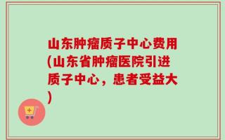 山东肿瘤质子中心费用(山东省肿瘤医院引进质子中心，患者受益大)
