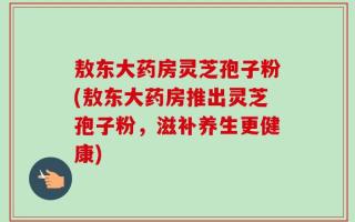 敖东大药房灵芝孢子粉(敖东大药房推出灵芝孢子粉，滋补养生更健康)