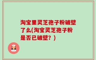 淘宝里灵芝孢子粉破壁了么(淘宝灵芝孢子粉是否已破壁？)