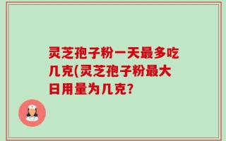 灵芝孢子粉一天最多吃几克(灵芝孢子粉最大日用量为几克？