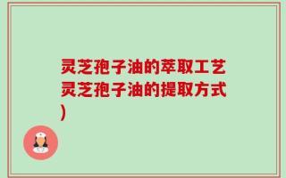灵芝孢子油的萃取工艺灵芝孢子油的提取方式)