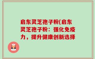 启东灵芝孢子粉(启东灵芝孢子粉：强化免疫力，提升健康创新选择