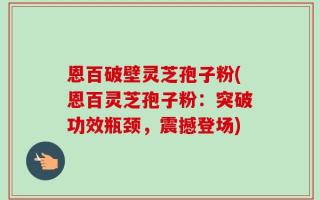 恩百破壁灵芝孢子粉(恩百灵芝孢子粉：突破功效瓶颈，震撼登场)