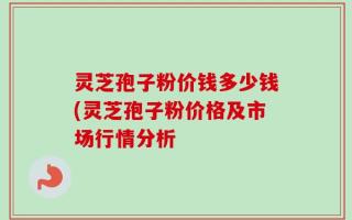 灵芝孢子粉价钱多少钱(灵芝孢子粉价格及市场行情分析