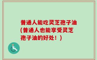 普通人能吃灵芝孢子油(普通人也能享受灵芝孢子油的好处！)