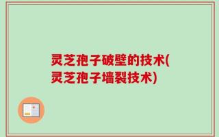 灵芝孢子破壁的技术(灵芝孢子墙裂技术)